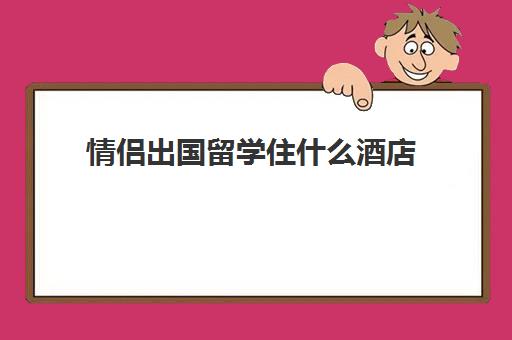 情侣出国留学住什么酒店(情侣酒店未成年能住吗)