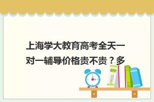 上海学大教育高考全天一对一辅导价格贵不贵？多少钱一年（学大教育学费多少）