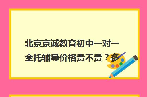 北京京诚教育初中一对一全托辅导价格贵不贵？多少钱一年（小学全托班）