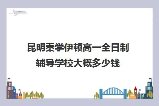 昆明秦学伊顿高一全日制辅导学校大概多少钱(昆明补课哪个机构比较好)