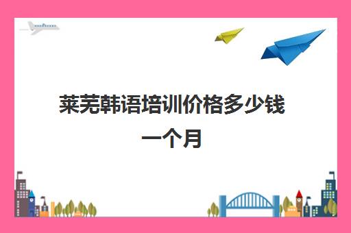 莱芜韩语培训价格多少钱一个月(学韩语有必要报班吗)