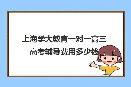 上海学大教育一对一高三高考辅导费用多少钱（上海高中一对一补课多少钱一小时）