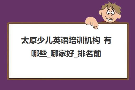 太原少儿英语培训机构_有哪些_哪家好_排名前十推荐