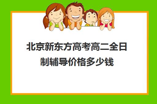 北京新东方高考高二全日制辅导价格多少钱（高三全日制补课机构多少钱）