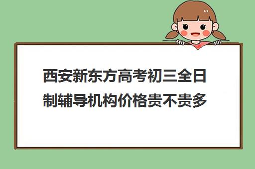 西安新东方高考初三全日制辅导机构价格贵不贵多少钱一年(西安初三封闭式冲刺班)