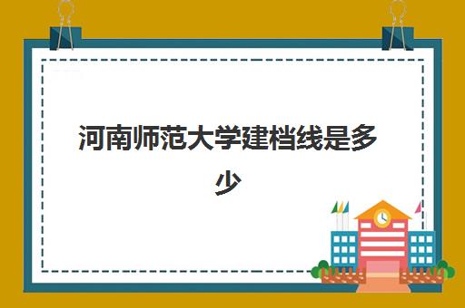 河南师范大学建档线是多少(河南师范大学2024录取分数线)