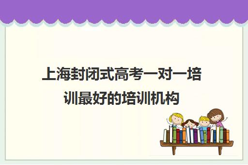 上海封闭式高考一对一培训最好的培训机构(上海封闭式高考复读学校)