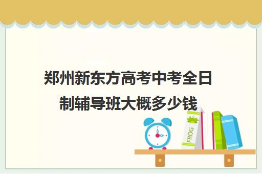 郑州新东方高考中考全日制辅导班大概多少钱(郑州高考辅导机构哪个好)