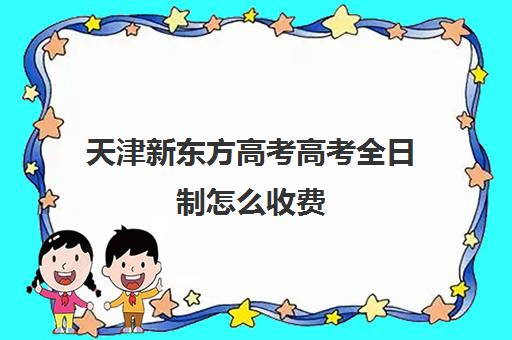 天津新东方高考高考全日制怎么收费(高三全日制学校及费用)