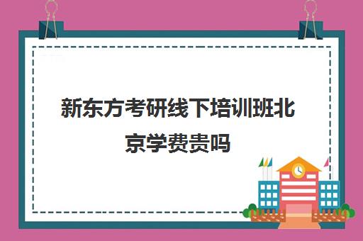 新东方考研线下培训班北京学费贵吗(家长嫌培训班价格贵怎么办)