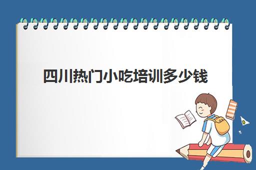 四川热门小吃培训多少钱(成都小吃培训排行榜前十名)