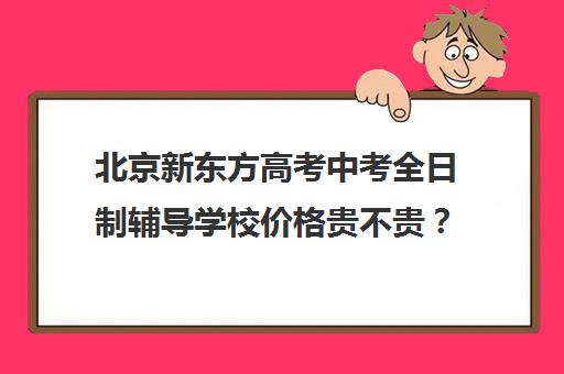 北京新东方高考中考全日制辅导学校价格贵不贵？多少钱一年（北京初中一对一辅导多少钱