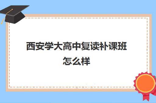 西安学大高中复读补课班怎么样(西安高考十大补课机构有哪些)