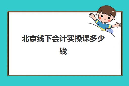 北京线下会计实操课多少钱(北京会计培训班哪个机构比较好)