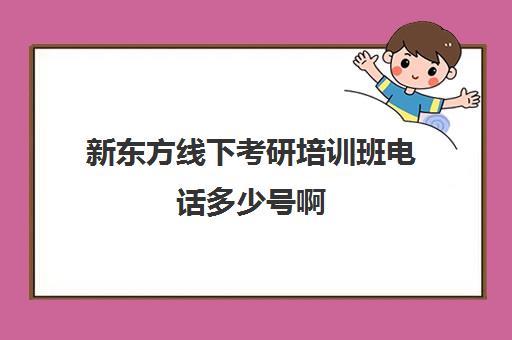 新东方线下考研培训班电话多少号啊(新东方考研全程班咋样)