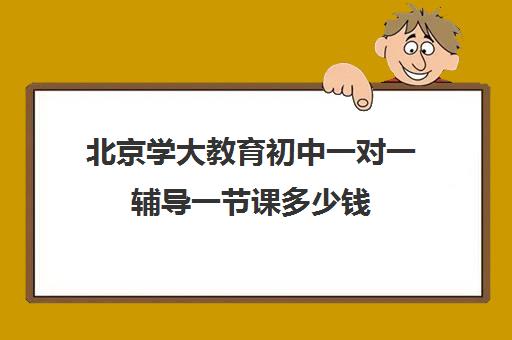 北京学大教育初中一对一辅导一节课多少钱（初中一对一辅导哪个好）