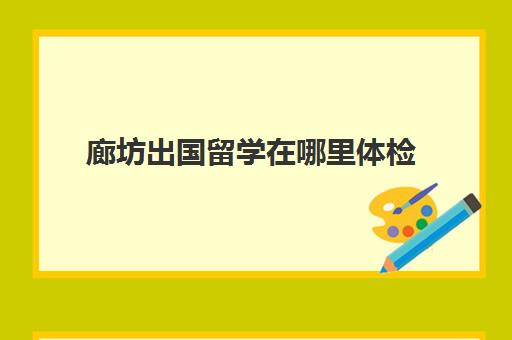 廊坊出国留学在哪里体检(北京出国留学体检中心网上预约)