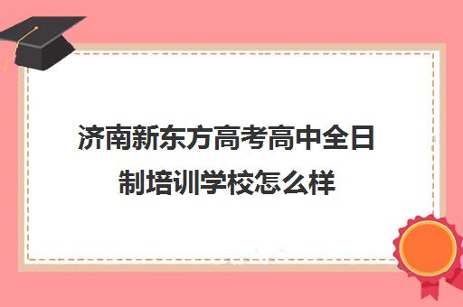 济南新东方高考高中全日制培训学校怎么样(济南新东方培训学校哪个校区好)