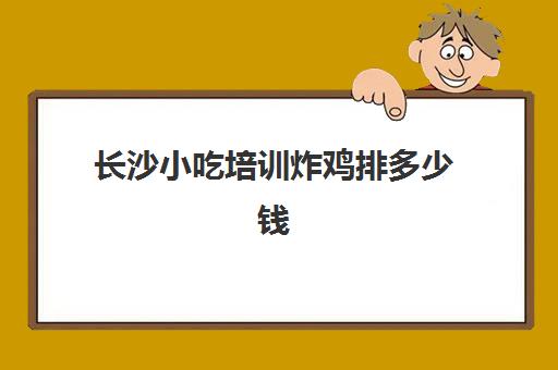 长沙小吃培训炸鸡排多少钱(炸鸡培训学费一般多少)