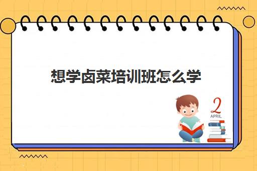 想学卤菜培训班怎么学(学卤菜是实体店好还是培训班好)