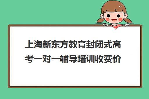 上海新东方教育封闭式高考一对一辅导培训收费价格多少钱(新东方一对一效果如何)