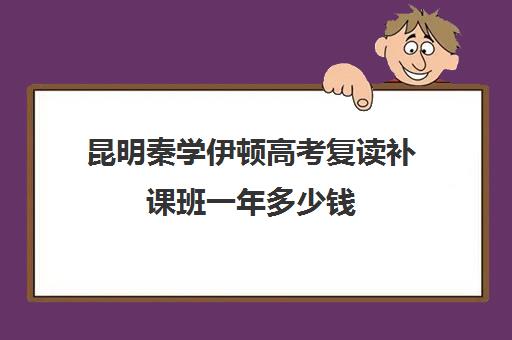 昆明秦学伊顿高考复读补课班一年多少钱(昆明市高三复读哪家学校好)