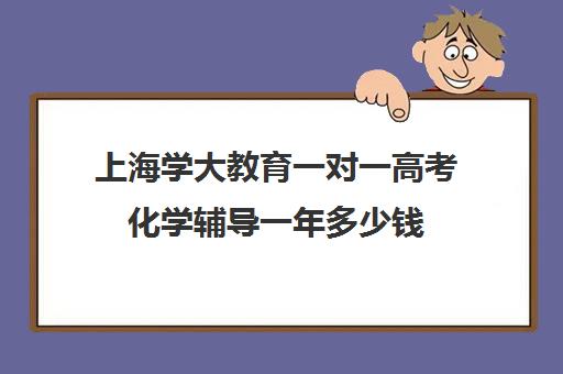 上海学大教育一对一高考化学辅导一年多少钱（化学一对一补课多少钱）