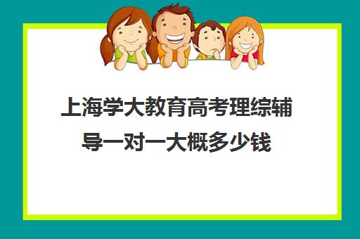 上海学大教育高考理综辅导一对一大概多少钱（学大教育高考冲刺班怎么样）