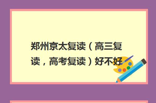 郑州京太复读（高三复读，高考复读）好不好(郑州最好的复读学校是哪里)