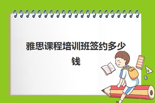 雅思课程培训班签约多少钱(雅思的培训机构都有啥)