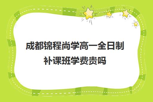 成都锦程尚学高一全日制补课班学费贵吗(成都高三全日制培训机构排名)