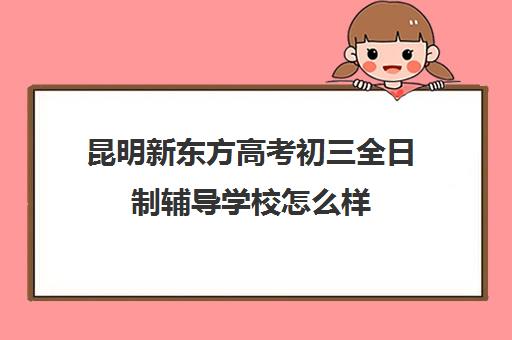 昆明新东方高考初三全日制辅导学校怎么样(昆明初三复读学校有哪些)