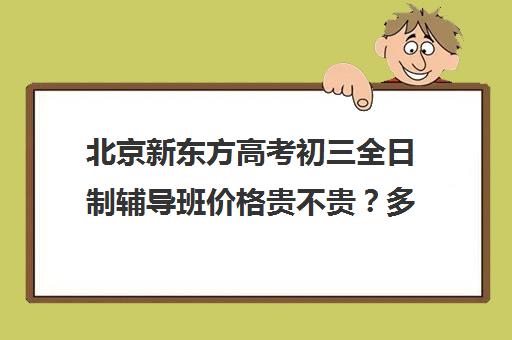 北京新东方高考初三全日制辅导班价格贵不贵？多少钱一年（北京中考一对一培训机构）