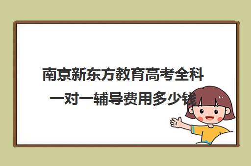 南京新东方教育高考全科一对一辅导费用多少钱(新东方高考培训怎么样)