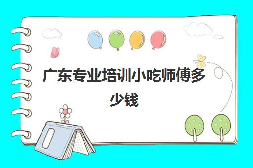 广东专业培训小吃师傅多少钱(小吃培训一般要多少钱学费)