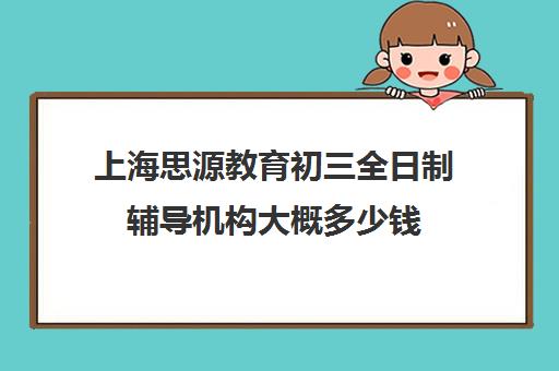 上海思源教育初三全日制辅导机构大概多少钱（上海初中一对一补课费）