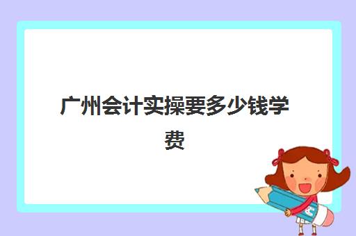 广州会计实操要多少钱学费(广东初级会计报名要多少钱)