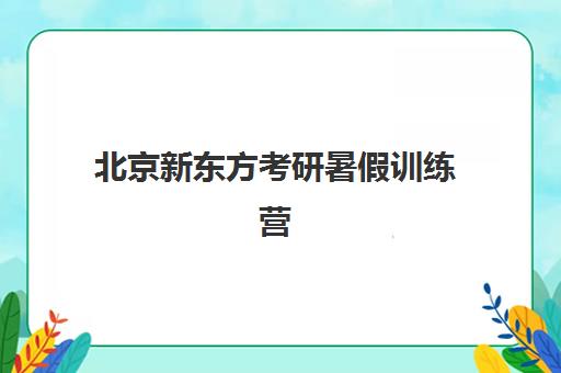 北京新东方考研暑假训练营(新东方考研集训营怎么样)