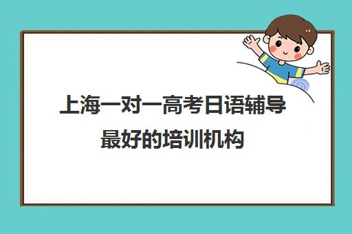 上海一对一高考日语辅导最好的培训机构(在上海日语培训班一般要多少钱)