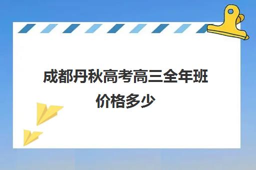 成都丹秋高考高三全年班价格多少(成都高考复读学校一般都怎么收费)