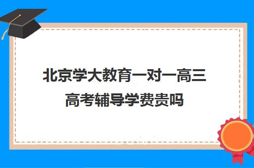 北京学大教育一对一高三高考辅导学费贵吗（家教辅导一对一收费）