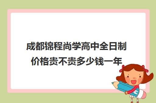 成都锦程尚学高中全日制价格贵不贵多少钱一年(成都私立高中学校录取分数线)