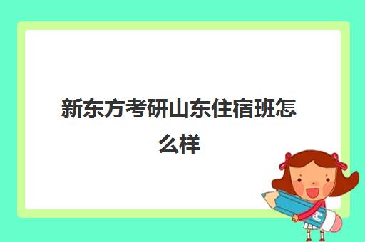 新东方考研山东住宿班怎么样(新东方考研集训营怎么样)