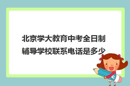 北京学大教育中考全日制辅导学校联系电话是多少（北京初中一对一辅导多少钱一小时）