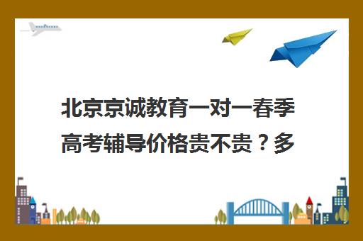 北京京诚教育一对一春季高考辅导价格贵不贵？多少钱一年（一对一贵还是一对二贵）