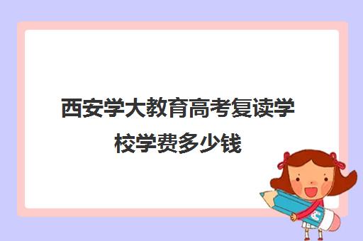 西安学大教育高考复读学校学费多少钱(西安复读学校哪家升学率高)