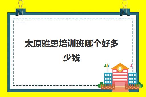 太原雅思培训班哪个好多少钱(上海新东方雅思保分班多少钱)