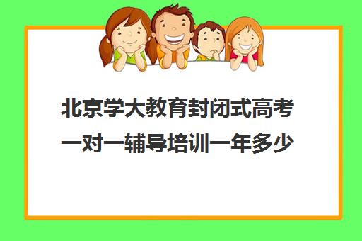 北京学大教育封闭式高考一对一辅导培训一年多少钱（封闭式学校是怎样的）