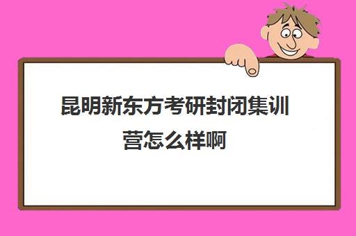 昆明新东方考研封闭集训营怎么样啊(昆明考研机构实力排名)