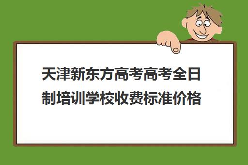 天津新东方高考高考全日制培训学校收费标准价格一览(新东方全日制高考班收费)